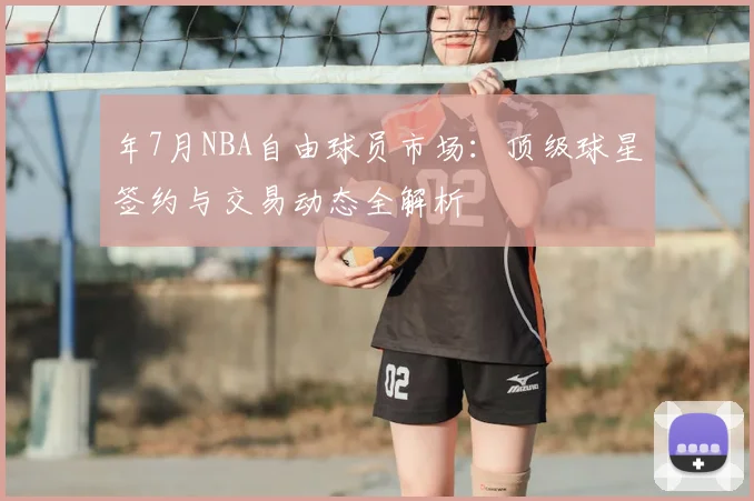 年7月NBA自由球员市场：顶级球星签约与交易动态全解析