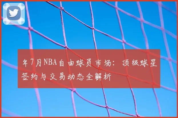年7月NBA自由球员市场:顶级球星签约与交易动态全解析