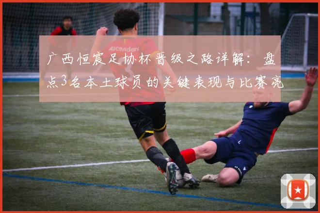 广西恒宸足协杯晋级之路详解：盘点3名本土球员的关键表现与比赛亮点回顾