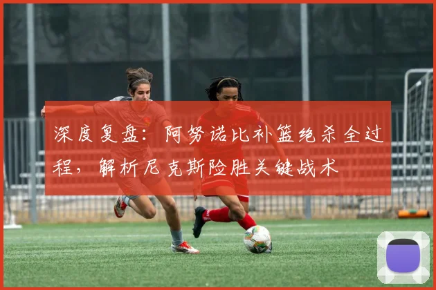 深度复盘:阿努诺比补篮绝杀全过程,解析尼克斯险胜关键战术