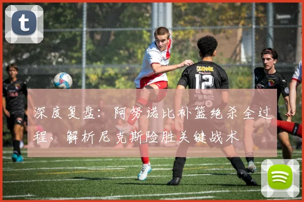 深度复盘：阿努诺比补篮绝杀全过程，解析尼克斯险胜关键战术