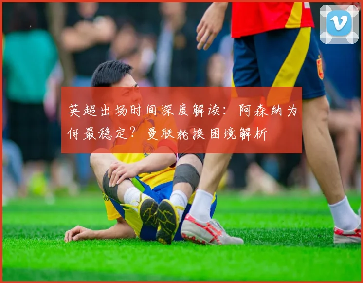 英超出场时间深度解读：阿森纳为何最稳定？曼联轮换困境解析